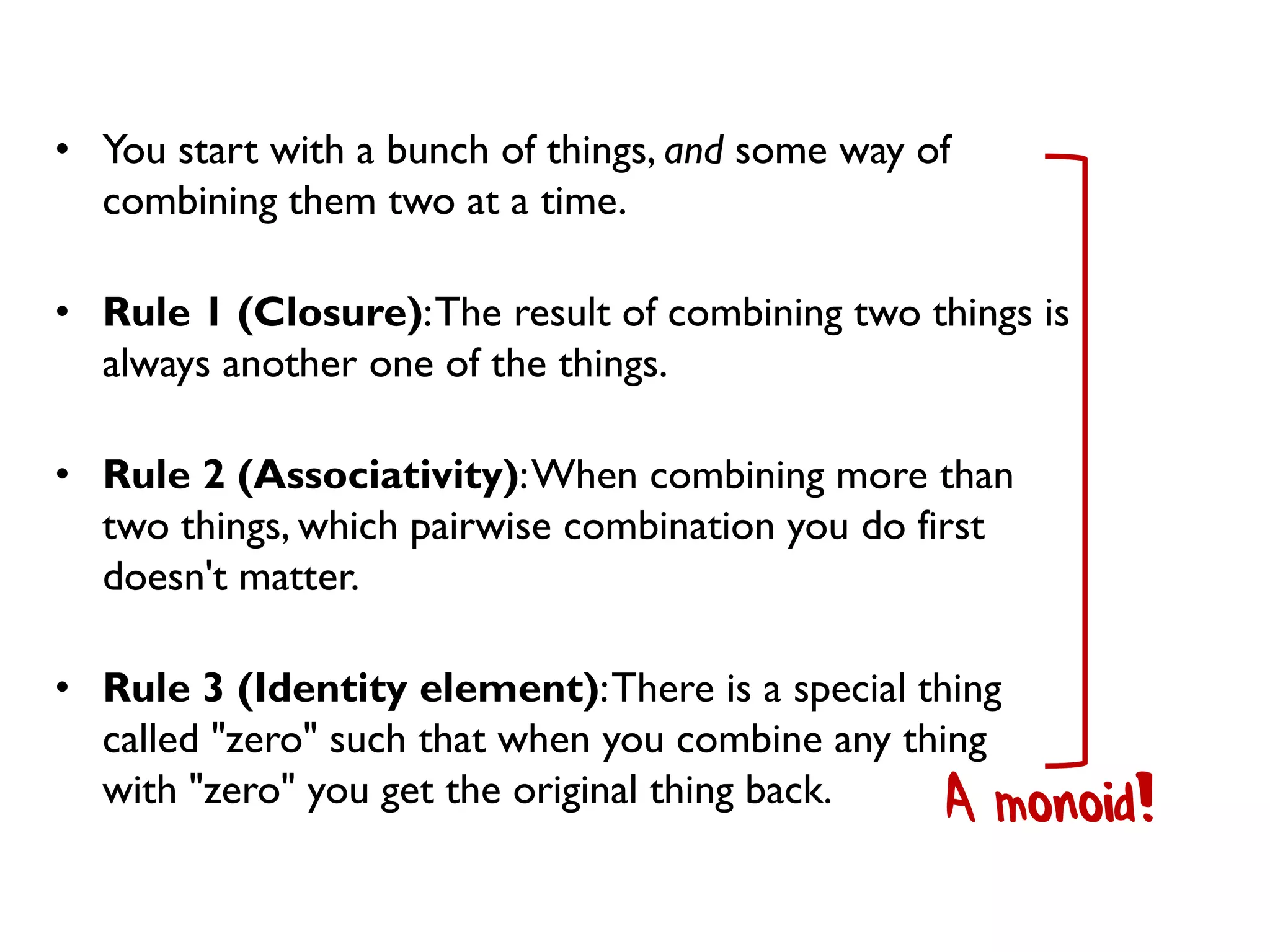 • You start with a bunch of things, and some way of
combining them two at a time.
• Rule 1 (Closure):The result of combining two things is
always another one of the things.
• Rule 2 (Associativity):When combining more than
two things, which pairwise combination you do first
doesn't matter.
• Rule 3 (Identity element):There is a special thing
called "zero" such that when you combine any thing
with "zero" you get the original thing back. A monoid!
 