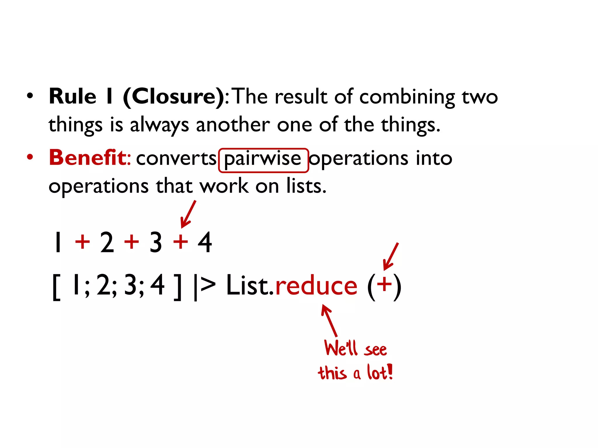• Rule 1 (Closure):The result of combining two
things is always another one of the things.
• Benefit: converts pairwise operations into
operations that work on lists.
1 + 2 + 3 + 4
[ 1; 2; 3; 4 ] |> List.reduce (+)
We'll see
this a lot!
 