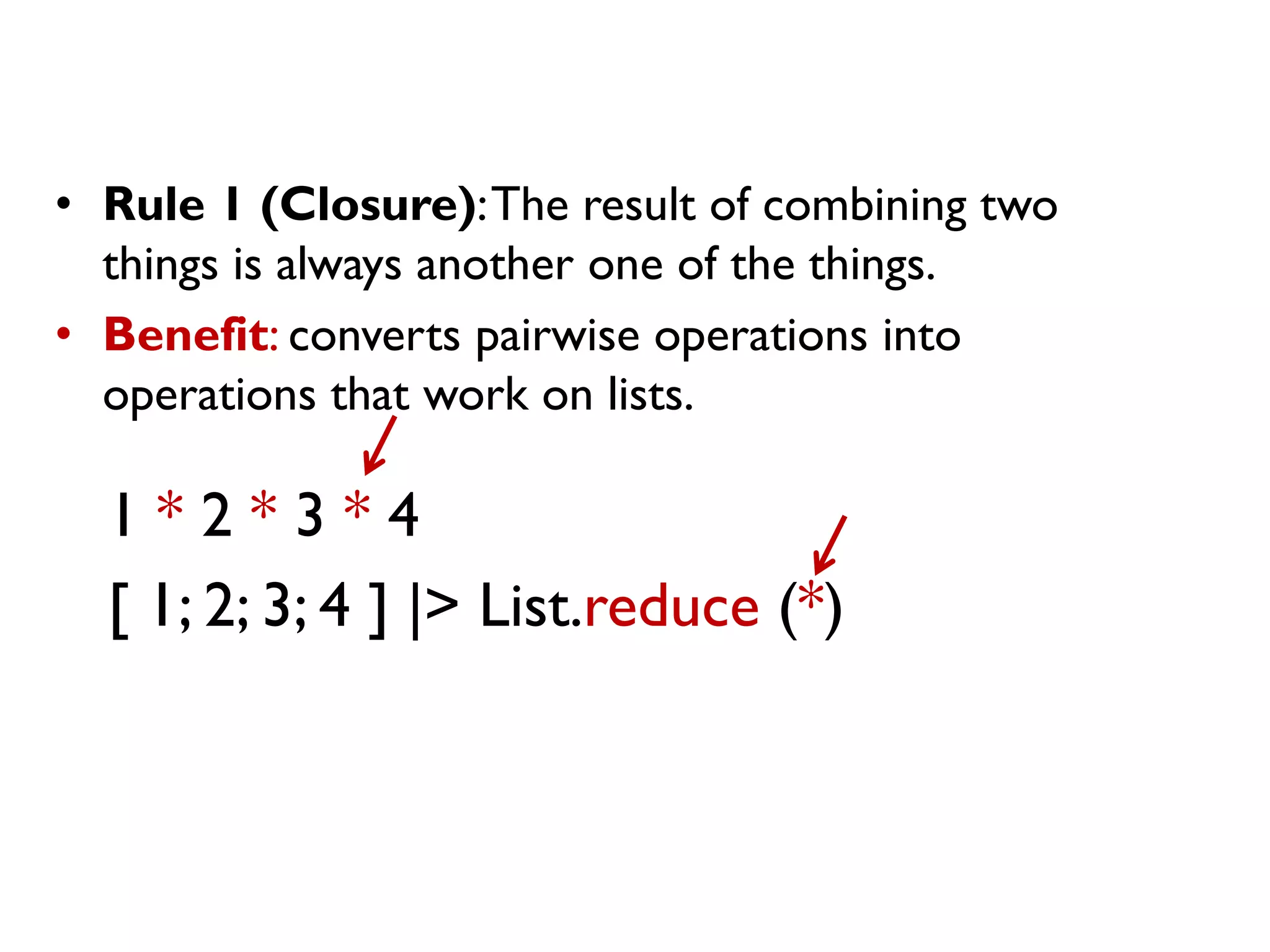 1 * 2 * 3 * 4
[ 1; 2; 3; 4 ] |> List.reduce (*)
• Rule 1 (Closure):The result of combining two
things is always another one of the things.
• Benefit: converts pairwise operations into
operations that work on lists.
 