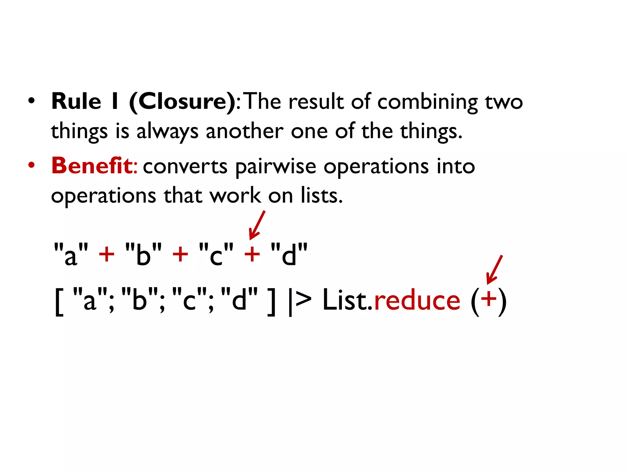 "a" + "b" + "c" + "d"
[ "a"; "b"; "c"; "d" ] |> List.reduce (+)
• Rule 1 (Closure):The result of combining two
things is always another one of the things.
• Benefit: converts pairwise operations into
operations that work on lists.
 