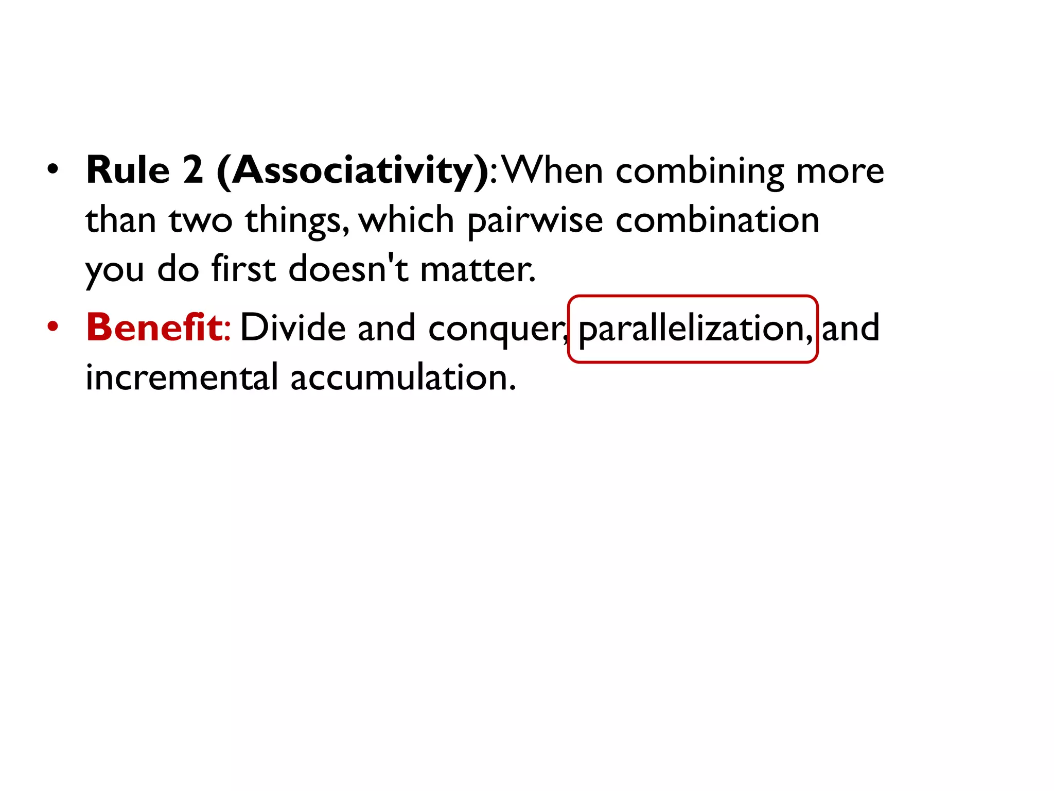• Rule 2 (Associativity):When combining more
than two things, which pairwise combination
you do first doesn't matter.
• Benefit: Divide and conquer, parallelization, and
incremental accumulation.
 