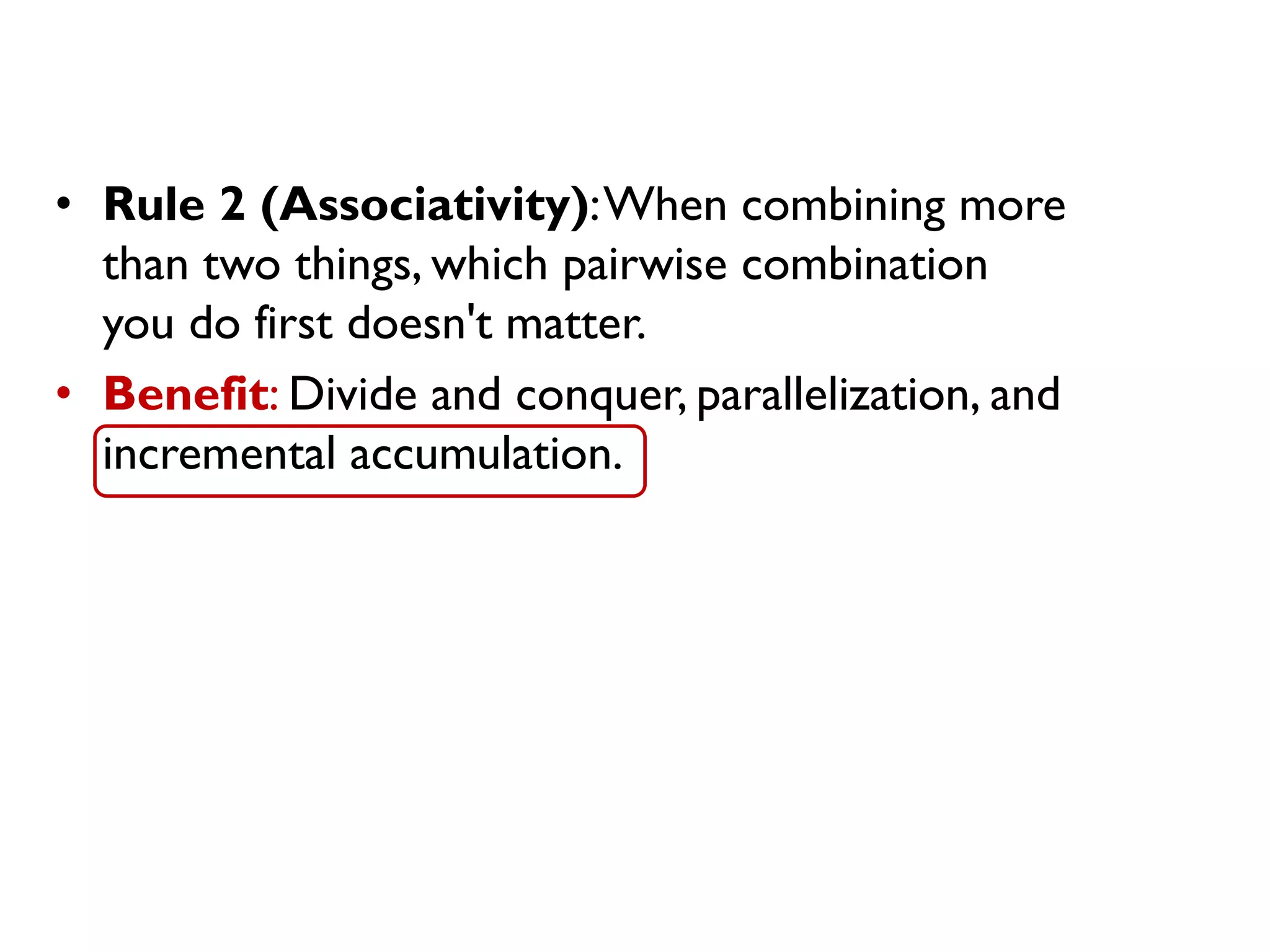• Rule 2 (Associativity):When combining more
than two things, which pairwise combination
you do first doesn't matter.
• Benefit: Divide and conquer, parallelization, and
incremental accumulation.
 