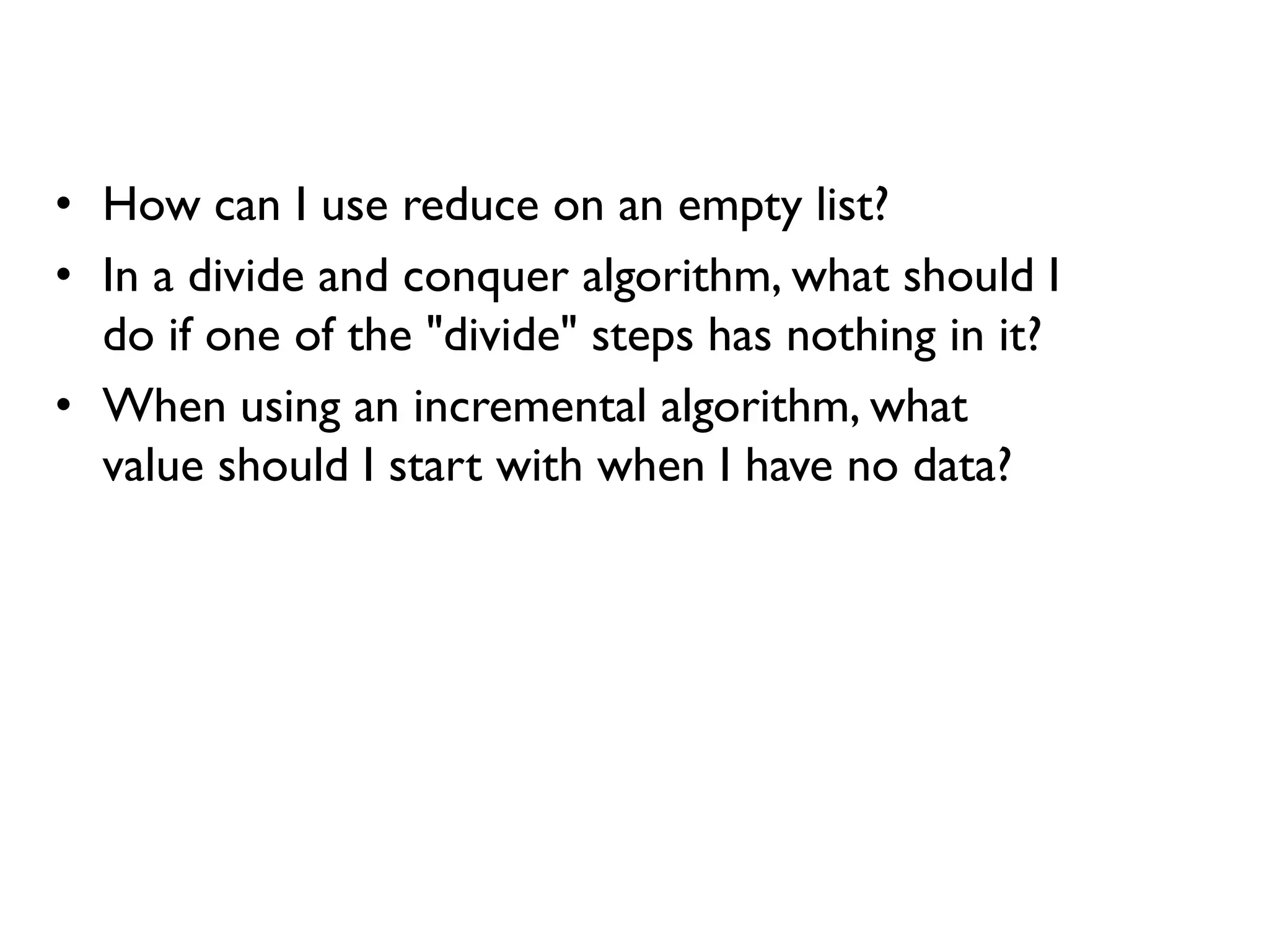 • How can I use reduce on an empty list?
• In a divide and conquer algorithm, what should I
do if one of the "divide" steps has nothing in it?
• When using an incremental algorithm, what
value should I start with when I have no data?
 
