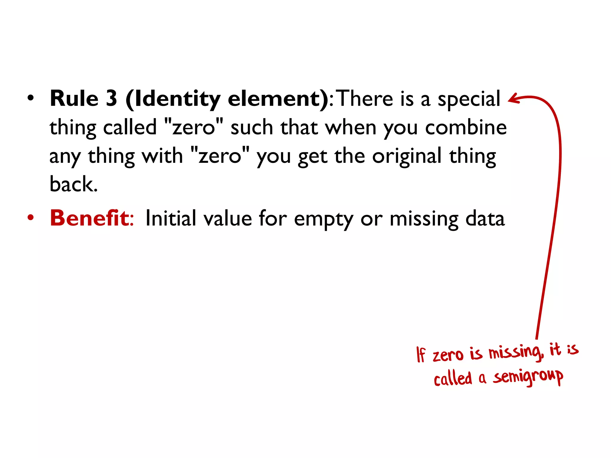 • Rule 3 (Identity element):There is a special
thing called "zero" such that when you combine
any thing with "zero" you get the original thing
back.
• Benefit: Initial value for empty or missing data
 
