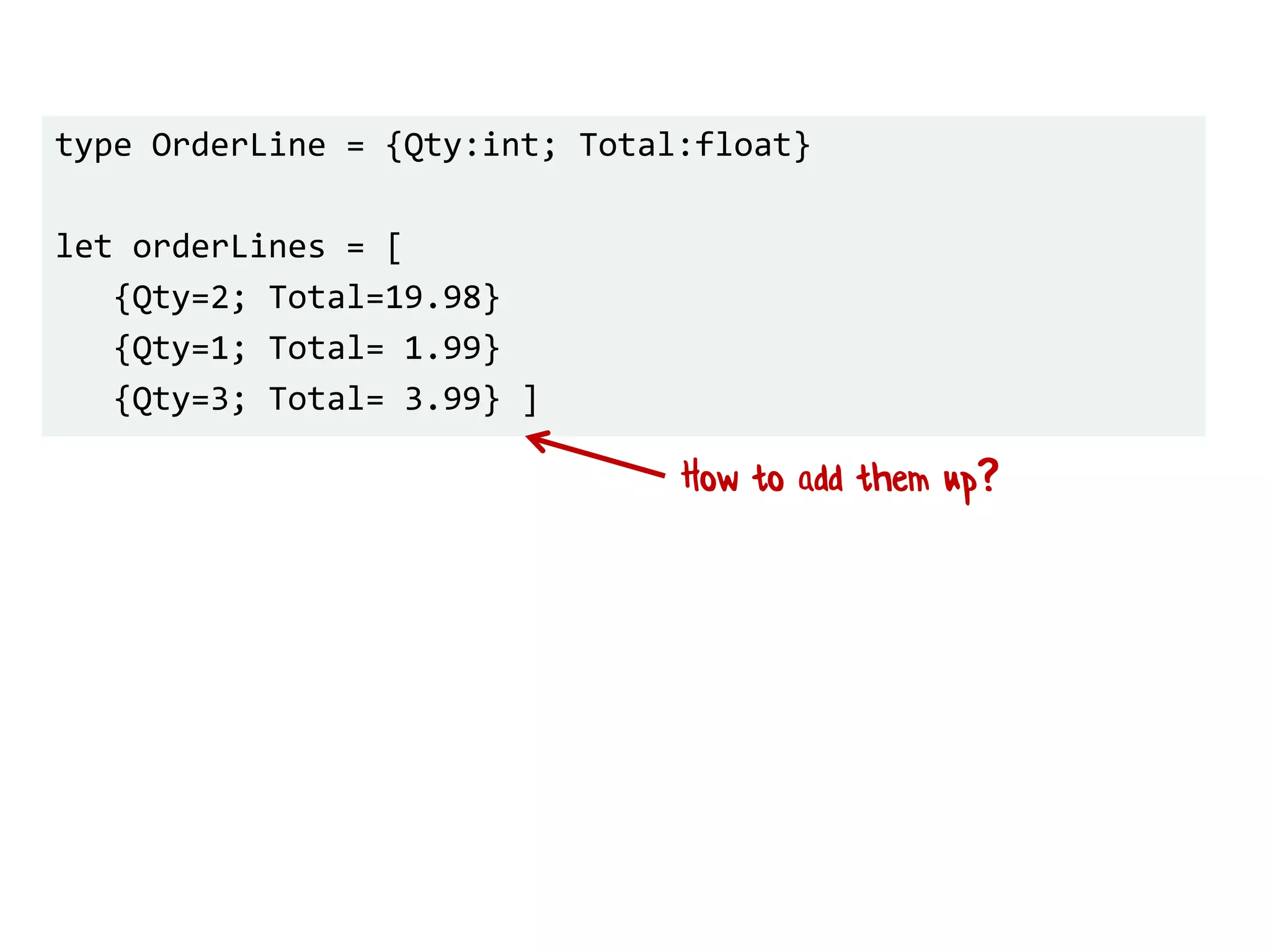 type OrderLine = {Qty:int; Total:float}
let orderLines = [
{Qty=2; Total=19.98}
{Qty=1; Total= 1.99}
{Qty=3; Total= 3.99} ]
How to add them up?
 