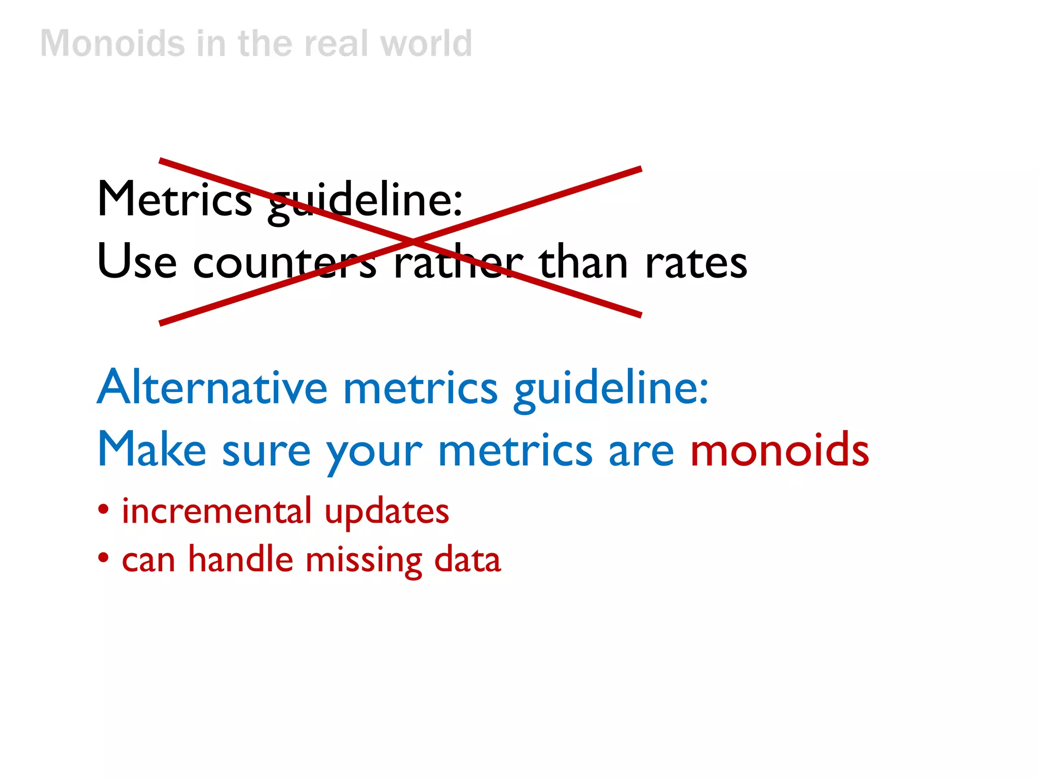 Monoids in the real world
Metrics guideline:
Use counters rather than rates
Alternative metrics guideline:
Make sure your metrics are monoids
• incremental updates
• can handle missing data
 