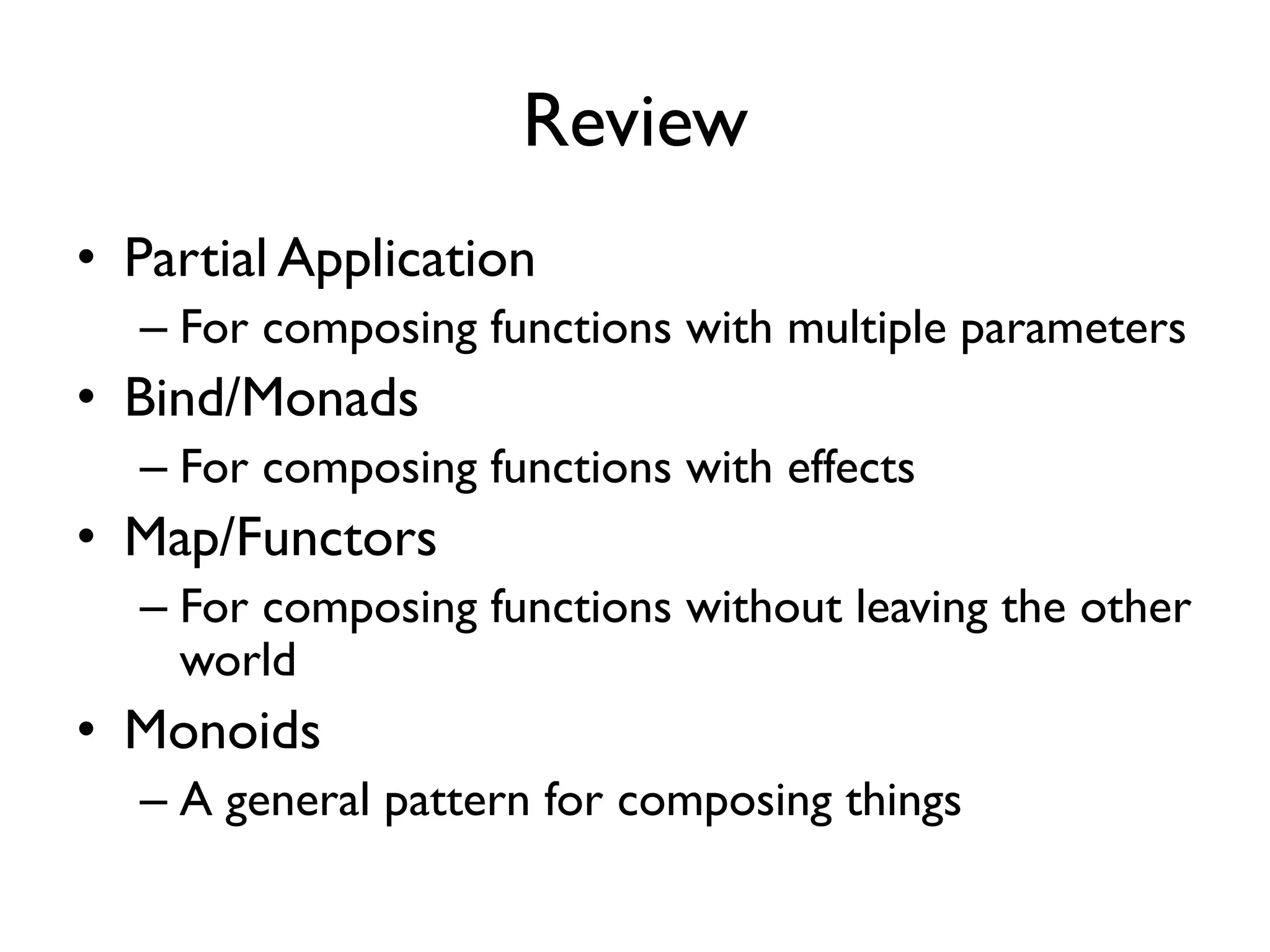 Review
• Partial Application
– For composing functions with multiple parameters
• Bind/Monads
– For composing functions with effects
• Map/Functors
– For composing functions without leaving the other
world
• Monoids
– A general pattern for composing things
 