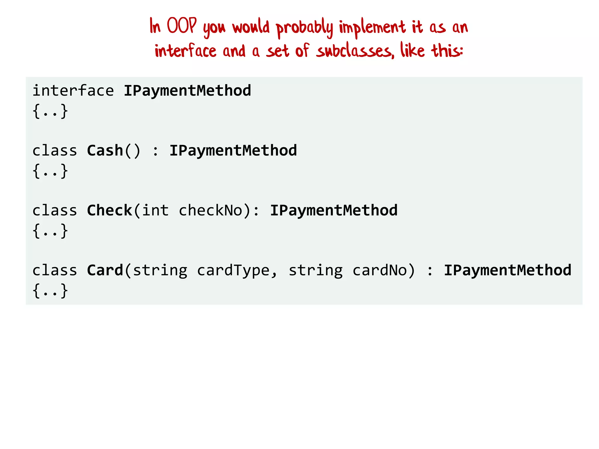 interface IPaymentMethod
{..}
class Cash() : IPaymentMethod
{..}
class Check(int checkNo): IPaymentMethod
{..}
class Card(string cardType, string cardNo) : IPaymentMethod
{..}
In OOP you would probably implement it as an
interface and a set of subclasses, like this:
 