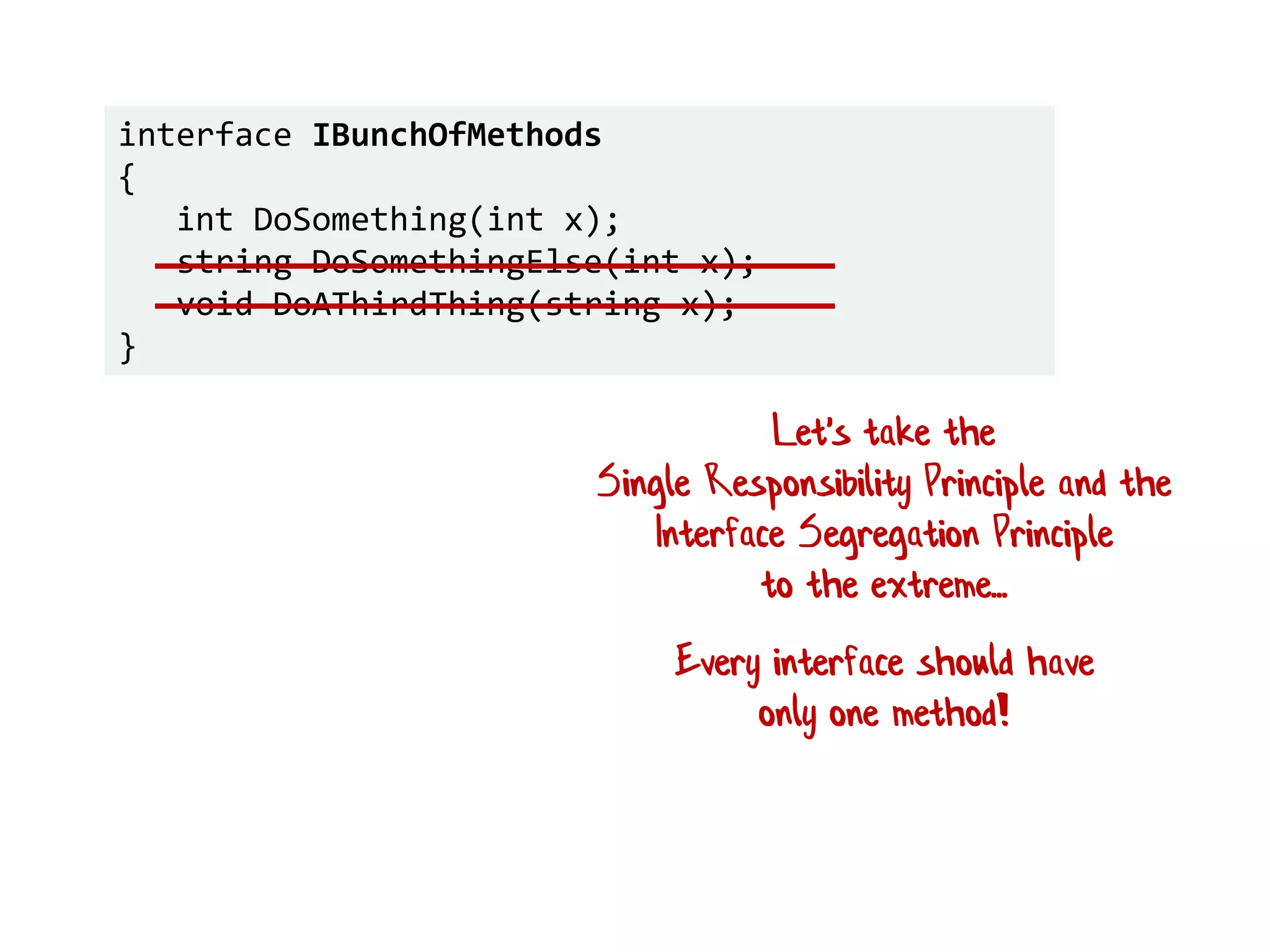 interface IBunchOfMethods
{
int DoSomething(int x);
string DoSomethingElse(int x);
void DoAThirdThing(string x);
}
Let's take the
Single Responsibility Principle and the
Interface Segregation Principle
to the extreme...
Every interface should have
only one method!
 