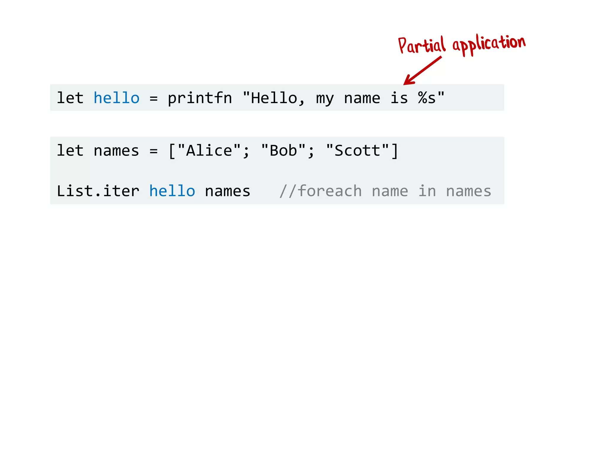 let names = ["Alice"; "Bob"; "Scott"]
List.iter hello names //foreach name in names
let hello = printfn "Hello, my name is %s"
 