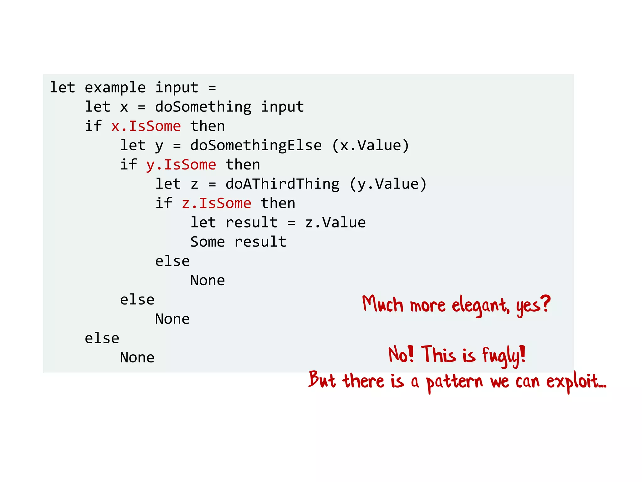 let example input =
let x = doSomething input
if x.IsSome then
let y = doSomethingElse (x.Value)
if y.IsSome then
let z = doAThirdThing (y.Value)
if z.IsSome then
let result = z.Value
Some result
else
None
else
None
else
None
Much more elegant, yes?
No! This is fugly!
But there is a pattern we can exploit...
 