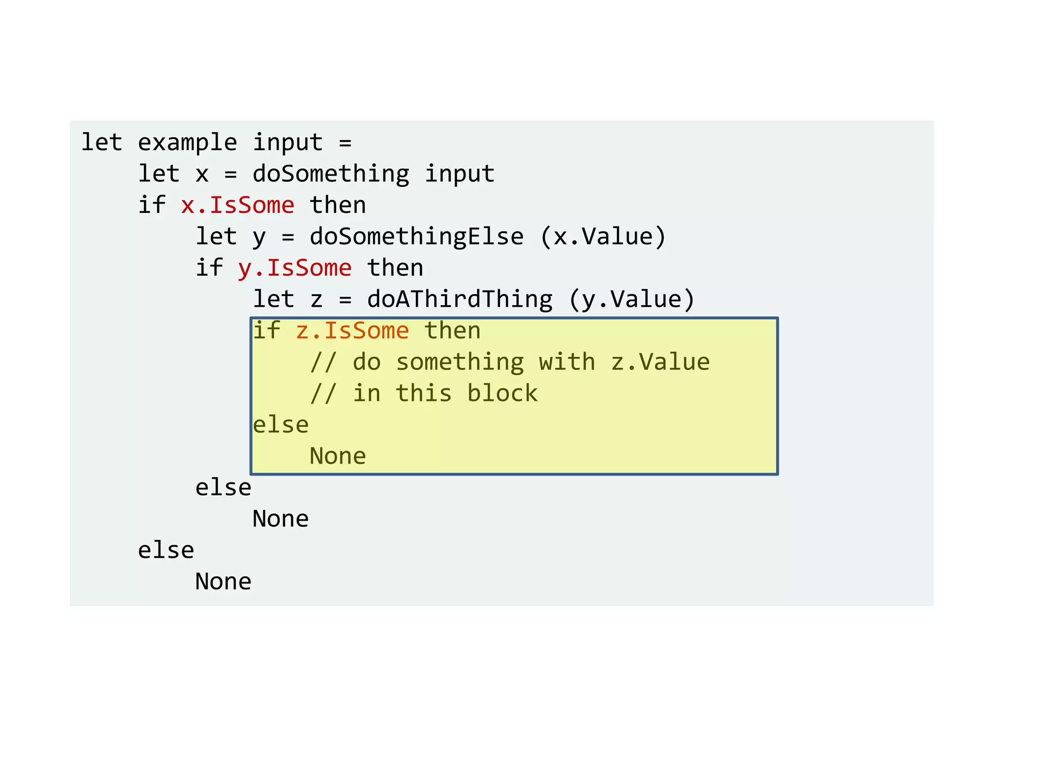let example input =
let x = doSomething input
if x.IsSome then
let y = doSomethingElse (x.Value)
if y.IsSome then
let z = doAThirdThing (y.Value)
if z.IsSome then
// do something with z.Value
// in this block
else
None
else
None
else
None
 