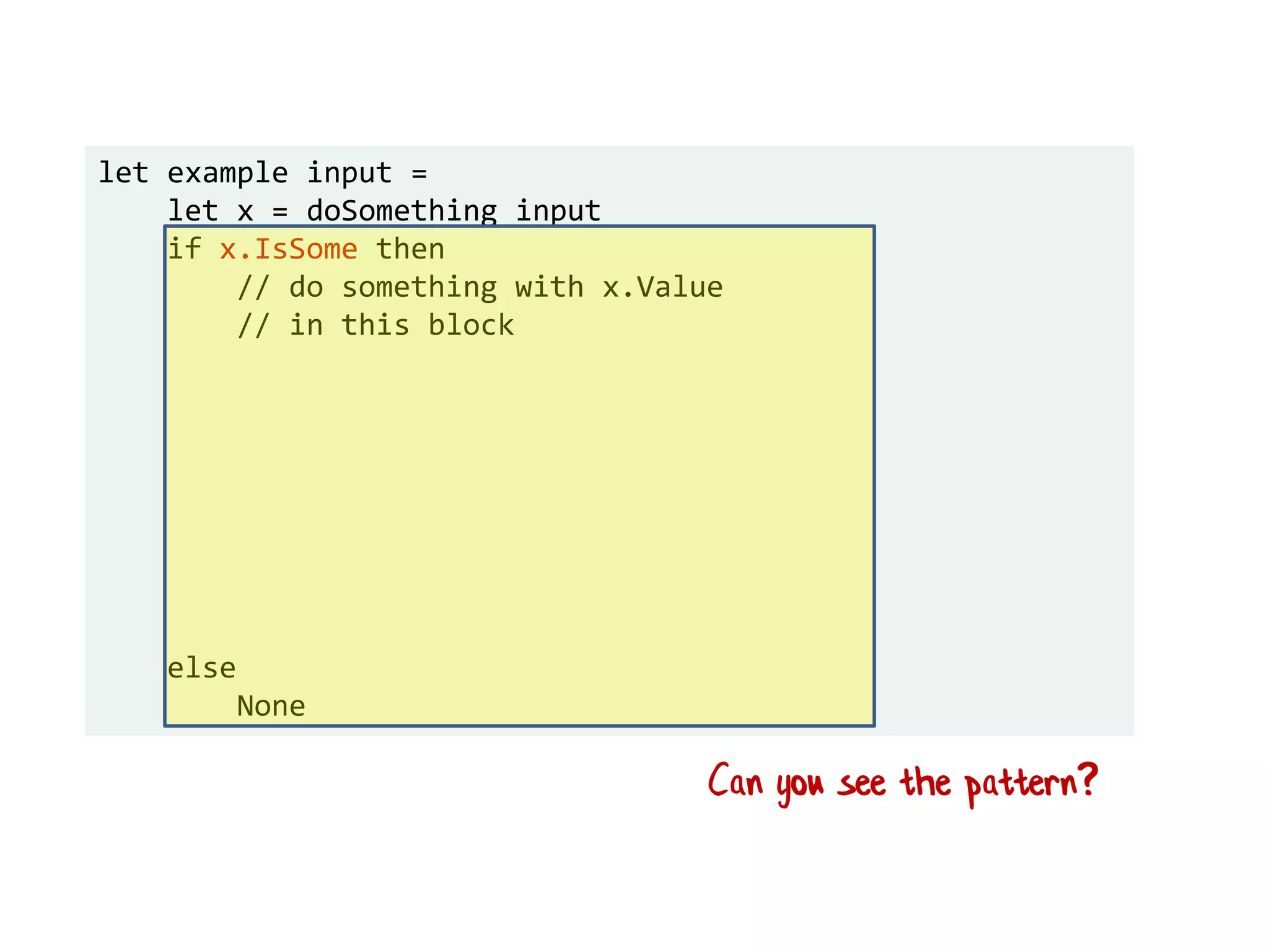 let example input =
let x = doSomething input
if x.IsSome then
// do something with x.Value
// in this block
else
None
Can you see the pattern?
 