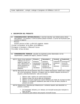 Actuar: implementar , corregir y entregar el programa a la biblioteca de la I.E
4. DESCRIPCIÓN DEL PRODUCTO
4.1. CONSIDERACIONES METODOLÓGICAS(en este ítem describa: que método piensa utilizar
para elaborar o un producto, o como se piensa prestar el servicio, o cual va ser el proceso para
constituir el negocio)
Proceso
Nuestro proceso se llevó a cabo de la siguiente manera
1.Se hizo un inventario de los libros de la biblioteca
2.Se ingresó el inventario a Microsoft Access
3.Se realizó la base de datos
4.2. CONSIDERACIÓN TÉCNICAS (resuelva los siguientes puntos relacionados con los
requerimientos y detalles del negocio, producto o servicio)
4.2.1.1. Sector al que pertenece
( Marque con una X o
rellene el cuadro con
color, referenciando el
sector económico al
que pertenece su
producto)
Primario
(Producto
directamente
provenientes
de la
naturaleza)
Secundario
(producto
terminados,
después de un
proceso de
transformación)
Terciario
(creación o
prestación
de
servicios)
Cuaternario
(Investigación,
desarrollo,
innovación e
información)
4.2.1.2. Descripción del o de los servicios( Que se va a obtener del proyecto; enliste cual o cuales
van a ser los productos, Servicios o el negocio que va a obtener después de terminar el
proyecto y describa brevemente cada uno de estos)
1. Obtener orden, logística de nuestra base de datos
2. Obtener el buen uso de los datos de la biblioteca
3. Obtener una buena logística de nuestra biblioteca por medio de una base de datos
4. Obtener un cronograma establecido para evitar el hurto de libros y facilitar el
préstamo de estos
4.2.1.3. Infraestructura (Describa que infraestructura o ambiente requiere para desarrollar su
producto o servicio)
1. Un Computador eficiente y sin retrasos con microsoft access para manipular la
base de datos
2. Utilizaremos para realizar este proyecto microsoft Access
X
 