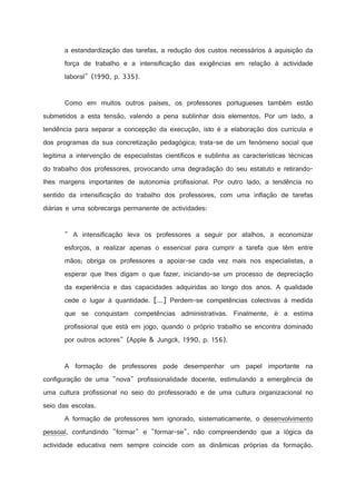 a estandardização das tarefas, a redução dos custos necessários à aquisição da
força de trabalho e a intensificação das exigências em relação à actividade
laboral (1990, p. 335).

Como em muitos outros países, os professores portugueses também estão
submetidos a esta tensão, valendo a pena sublinhar dois elementos. Por um lado, a
tendência para separar a concepção da execução, isto é a elaboração dos curricula e
dos programas da sua concretização pedagógica; trata-se de um fenómeno social que
legitima a intervenção de especialistas científicos e sublinha as características técnicas
do trabalho dos professores, provocando uma degradação do seu estatuto e retirandolhes margens importantes de autonomia profissional. Por outro lado, a tendência no
sentido da intensificação do trabalho dos professores, com uma inflação de tarefas
diárias e uma sobrecarga permanente de actividades:

 A intensificação leva os professores a seguir por atalhos, a economizar
esforços, a realizar apenas o essencial para cumprir a tarefa que têm entre
mãos; obriga os professores a apoiar-se cada vez mais nos especialistas, a
esperar que lhes digam o que fazer, iniciando-se um processo de depreciação
da experiência e das capacidades adquiridas ao longo dos anos. A qualidade
cede o lugar à quantidade. [...] Perdem-se competências colectivas à medida
que se conquistam competências administrativas. Finalmente, é a estima
profissional que está em jogo, quando o próprio trabalho se encontra dominado
por outros actores (Apple  Jungck, 1990, p. 156).

A formação de professores pode desempenhar um papel importante na
configuração de uma nova profissionalidade docente, estimulando a emergência de
uma cultura profissional no seio do professorado e de uma cultura organizacional no
seio das escolas.
A formação de professores tem ignorado, sistematicamente, o desenvolvimento
pessoal, confundindo formar e formar-se, não compreendendo que a lógica da
actividade educativa nem sempre coincide com as dinâmicas próprias da formação.

 
