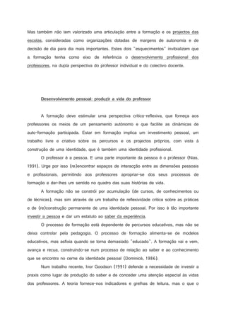 Mas também não tem valorizado uma articulação entre a formação e os projectos das
escolas, consideradas como organizações dotadas de margens de autonomia e de
decisão de dia para dia mais importantes. Estes dois esquecimentos invibializam que
a formação tenha como eixo de referência o desenvolvimento profissional dos
professores, na dupla perspectiva do professor individual e do colectivo docente.

)



!

!

2

0



)

(



$

%

$

#

A

%

)

#

B

@

$



)

(

4



%



!

!

2

(



3

2

5

#

A





A

2

!

2



A formação deve estimular uma perspectiva crítico-reflexiva, que forneça aos
professores os meios de um pensamento autónomo e que facilite as dinâmicas de
auto-formação participada. Estar em formação implica um investimento pessoal, um
trabalho livre e criativo sobre os percursos e os projectos próprios, com vista à
construção de uma identidade, que é também uma identidade profissional.
O professor é a pessoa. E uma parte importante da pessoa é o professor (Nias,
1991). Urge por isso (re)encontrar espaços de interacção entre as dimensões pessoais
e profissionais, permitindo aos professores apropriar-se dos seus processos de
formação e dar-lhes um sentido no quadro das suas histórias de vida.
A formação não se constrói por acumulação (de cursos, de conhecimentos ou
de técnicas), mas sim através de um trabalho de reflexividade crítica sobre as práticas
e de (re)construção permanente de uma identidade pessoal. Por isso é tão importante
investir a pessoa e dar um estatuto ao saber da experiência.
O processo de formação está dependente de percursos educativos, mas não se
deixa controlar pela pedagogia. O processo de formação alimenta-se de modelos
educativos, mas asfixia quando se torna demasiado educado. A formação vai e vem,
avança e recua, construindo-se num processo de relação ao saber e ao conhecimento
que se encontra no cerne da identidade pessoal (Dominicé, 1986).
Num trabalho recente, Ivor Goodson (1991) defende a necessidade de investir a
praxis como lugar de produção do saber e de conceder uma atenção especial às vidas
dos professores. A teoria fornece-nos indicadores e grelhas de leitura, mas o que o

 