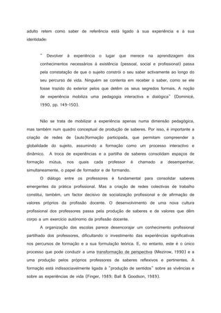 adulto retem como saber de referência está ligado à sua experiência e à sua
identidade:

 Devolver à experiência o lugar que merece na aprendizagem dos
conhecimentos necessários à existência (pessoal, social e profissional) passa
pela constatação de que o sujeito constrói o seu saber activamente ao longo do
seu percurso de vida. Ninguém se contenta em receber o saber, como se ele
fosse trazido do exterior pelos que detêm os seus segredos formais. A noção
de experiência mobiliza uma pedagogia interactiva e dialógica (Dominicé,
1990, pp. 149-150).

Não se trata de mobilizar a experiência apenas numa dimensão pedagógica,
mas também num quadro conceptual de produção de saberes. Por isso, é importante a
criação de redes de (auto)formação participada, que permitam compreender a
globalidade do sujeito, assumindo a formação como um processo interactivo e
dinâmico.

A troca de experiências e a partilha de saberes consolidam espaços de

formação

mútua,

nos

quais

cada

professor

é

chamado

a

desempenhar,

simultaneamente, o papel de formador e de formando.
O diálogo entre os professores é fundamental para consolidar saberes
emergentes da prática profissional. Mas a criação de redes colectivas de trabalho
constitui, também, um factor decisivo de socialização profissional e de afirmação de
valores próprios da profissão docente. O desenvolvimento de uma nova cultura
profissional dos professores passa pela produção de saberes e de valores que dêm
corpo a um exercício autónomo da profissão docente.
A organização das escolas parece desencorajar um conhecimento profissional
partilhado dos professores, dificultando o investimento das experiências significativas
nos percursos de formação e a sua formulação teórica. E, no entanto, este é o único
processo que pode conduzir a uma transformação de perspectiva (Mezirow, 1990) e a
uma produção pelos próprios professores de saberes reflexivos e pertinentes. A
formação está indissociavelmente ligada à produção de sentidos sobre as vivências e
sobre as experiências de vida (Finger, 1989; Ball  Goodson, 1989).

 