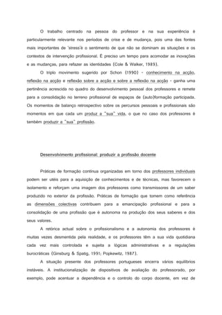 O trabalho centrado na pessoa do professor e na sua experiência é
particularmente relevante nos períodos de crise e de mudança, pois uma das fontes
mais importantes de 'stress'é o sentimento de que não se dominam as situações e os
contextos de intervenção profissional. É preciso um tempo para acomodar as inovações
e as mudanças, para refazer as identidades (Cole  Walker, 1989).
O triplo movimento sugerido por Schon (1990) - conhecimento na acção,
reflexão na acção e reflexão sobre a acção e sobre a reflexão na acção - ganha uma
pertinência acrescida no quadro do desenvolvimento pessoal dos professores e remete
para a consolidação no terreno profissional de espaços de (auto)formação participada.
Os momentos de balanço retrospectivo sobre os percursos pessoais e profissionais são
momentos em que cada um produz a sua vida, o que no caso dos professores é
também produzir a sua profissão.

2

3

2

1



$



'

!

!

#

0



)

(

%

)

#

B

@

$



)

(

4



%



#

!

!

#

0



)

(



3

2

5

#

A





A

2

!

2



Práticas de formação contínua organizadas em torno dos professores individuais
podem ser utéis para a aquisição de conhecimentos e de técnicas, mas favorecem o
isolamento e reforçam uma imagem dos professores como transmissores de um saber
produzido no exterior da profissão. Práticas de formação que tomem como referência
as dimensões colectivas contribuem para a emancipação profissional e para a
consolidação de uma profissão que é autonoma na produção dos seus saberes e dos
seus valores.
A retórica actual sobre o profissionalismo e a autonomia dos professores é
muitas vezes desmentida pela realidade, e os professores têm a sua vida quotidiana
cada vez mais controlada e sujeita a lógicas administrativas e a regulações
burocráticas (Ginsburg  Spatig, 1991; Popkewitz, 1987).
A situação presente dos professores portugueses encerra vários equilíbrios
instáveis. A institucionalização de dispositivos de avaliação do professorado, por
exemplo, pode acentuar a dependência e o controlo do corpo docente, em vez de

 