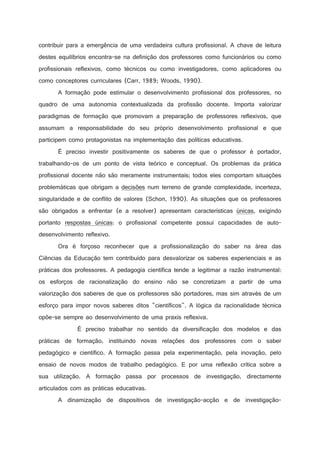 contribuir para a emergência de uma verdadeira cultura profissional. A chave de leitura
destes equilíbrios encontra-se na definição dos professores como funcionários ou como
profissionais reflexivos, como técnicos ou como investigadores, como aplicadores ou
como conceptores curriculares (Carr, 1989; Woods, 1990).
A formação pode estimular o desenvolvimento profissional dos professores, no
quadro de uma autonomia contextualizada da profissão docente. Importa valorizar
paradigmas de formação que promovam a preparação de professores reflexivos, que
assumam a responsabilidade do seu próprio desenvolvimento profissional e que
participem como protagonistas na implementação das políticas educativas.
É preciso investir positivamente os saberes de que o professor é portador,
trabalhando-os de um ponto de vista teórico e conceptual. Os problemas da prática
profissional docente não são meramente instrumentais; todos eles comportam situações
problemáticas que obrigam a decisões num terreno de grande complexidade, incerteza,
singularidade e de conflito de valores (Schon, 1990). As situações que os professores
são obrigados a enfrentar (e a resolver) apresentam características únicas, exigindo
portanto respostas únicas: o profissional competente possui capacidades de autodesenvolvimento reflexivo.
Ora é forçoso reconhecer que a profissionalização do saber na área das
Ciências da Educação tem contribuído para desvalorizar os saberes experienciais e as
práticas dos professores. A pedagogia científica tende a legitimar a razão instrumental:
os esforços de racionalização do ensino não se concretizam a partir de uma
valorização dos saberes de que os professores são portadores, mas sim através de um
esforço para impor novos saberes ditos científicos. A lógica da racionalidade técnica
opõe-se sempre ao desenvolvimento de uma praxis reflexiva.
É preciso trabalhar no sentido da diversificação dos modelos e das
práticas de formação, instituindo novas relações dos professores com o saber
pedagógico e científico. A formação passa pela experimentação, pela inovação, pelo
ensaio de novos modos de trabalho pedagógico. E por uma reflexão crítica sobre a
sua utilização. A formação passa por processos de investigação, directamente
articulados com as práticas educativas.
A dinamização de dispositivos de investigação-acção e de investigação-

 