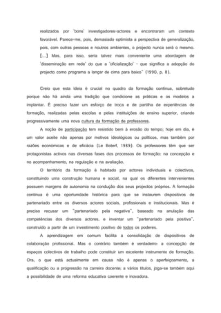 realizados por 'bons' investigadores-actores e encontraram um contexto
favorável. Parece-me, pois, demasiado optimista a perspectiva de generalização,
pois, com outras pessoas e noutros ambientes, o projecto nunca será o mesmo.
[...] Mas, para isso, seria talvez mais conveniente uma abordagem de
'disseminação em rede' do que a 'oficialização' - que significa a adopção do
projecto como programa a lançar de cima para baixo (1990, p. 8).

Creio que esta ideia é crucial no quadro da formação contínua, sobretudo
porque não há ainda uma tradição que condicione as práticas e os modelos a
implantar. É preciso fazer um esforço de troca e de partilha de experiências de
formação, realizadas pelas escolas e pelas instituições de ensino superior, criando
progressivamente uma nova cultura da formação de professores.
A noção de participação tem resistido bem à erosão do tempo; hoje em dia, é
um valor aceite não apenas por motivos ideológicos ou políticos, mas também por
razões económicas e de eficácia (Le Boterf, 1989). Os professores têm que ser
protagonistas activos nas diversas fases dos processos de formação: na concepção e
no acompanhamento, na regulação e na avaliação.
O território da formação é habitado por actores individuais e colectivos,
constituindo uma construção humana e social, na qual os diferentes intervenientes
possuem margens de autonomia na condução dos seus projectos próprios. A formação
contínua é uma oportunidade histórica para que se instaurem dispositivos de
partenariado entre os diversos actores sociais, profissionais e institucionais. Mas é
preciso recusar um partenariado pela negativa, baseado na anulação das
competências dos diversos actores, e inventar um partenariado pela positiva,
construído a partir de um investimento positivo de todos os poderes.
A aprendizagem em comum facilita a consolidação de dispositivos de
colaboração profissional. Mas o contrário também é verdadeiro: a concepção de
espaços colectivos de trabalho pode constituir um excelente instrumento de formação.
Ora, o que está actualmente em causa não é apenas o aperfeiçoamento, a
qualificação ou a progressão na carreira docente; a vários títulos, joga-se também aqui
a possibilidade de uma reforma educativa coerente e inovadora.

 