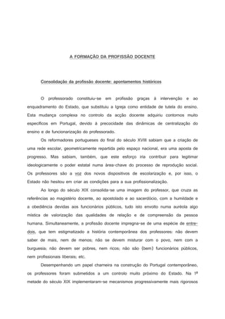 !



1

#


)


7

3


!

#


6

¦
!




3

¦
2


5


%


3



¥


¦
(

§
%


4

¤
2

3


2

¦
1




$

©


¤
'

¨
!

!

§
#

0

¦


)

¥
(

¤
%

$



'



%

$

#





!





O professorado constituiu-se em profissão graças à intervenção e ao
enquadramento do Estado, que substituiu a Igreja como entidade de tutela do ensino.
Esta mudança complexa no controlo da acção docente adquiriu contornos muito
específicos em Portugal, devido à precocidade das dinâmicas de centralização do
ensino e de funcionarização do professorado.
Os reformadores portugueses do final do século XVIII sabiam que a criação de
uma rede escolar, geometricamente repartida pelo espaço nacional, era uma aposta de
progresso. Mas sabiam, também, que este esforço iria contribuir para legitimar
ideologicamente o poder estatal numa área-chave do processo de reprodução social.
Os professores são a voz dos novos dispositivos de escolarização e, por isso, o
Estado não hesitou em criar as condições para a sua profissionalização.
Ao longo do século XIX consolida-se uma imagem do professor, que cruza as
referências ao magistério docente, ao apostolado e ao sacerdócio, com a humildade e
a obediência devidas aos funcionários públicos, tudo isto envolto numa auréola algo
mística de valorização das qualidades de relação e de compreensão da pessoa
humana. Simultaneamente, a profissão docente impregna-se de uma espécie de entredois, que tem estigmatizado a história contemporânea dos professores: não devem
saber de mais, nem de menos; não se devem misturar com o povo, nem com a
burguesia; não devem ser pobres, nem ricos; não são (bem) funcionários públicos,
nem profissionais liberais; etc.
Desempenhando um papel charneira na construção do Portugal contemporâneo,
os professores foram submetidos a um controlo muito próximo do Estado. Na 1ª
metade do século XIX implementaram-se mecanismos progressivamente mais rigorosos

 