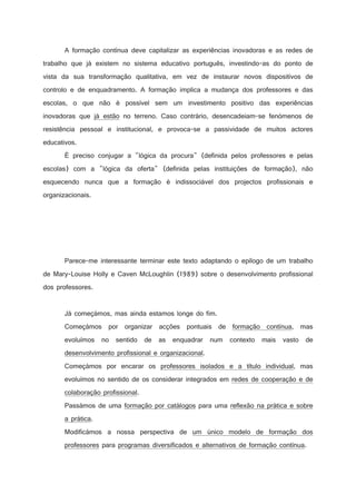 A formação contínua deve capitalizar as experiências inovadoras e as redes de
trabalho que já existem no sistema educativo português, investindo-as do ponto de
vista da sua transformação qualitativa, em vez de instaurar novos dispositivos de
controlo e de enquadramento. A formação implica a mudança dos professores e das
escolas, o que não é possível sem um investimento positivo das experiências
inovadoras que já estão no terreno. Caso contrário, desencadeiam-se fenómenos de
resistência pessoal e institucional, e provoca-se a passividade de muitos actores
educativos.
É preciso conjugar a lógica da procura (definida pelos professores e pelas
escolas) com a lógica da oferta (definida pelas instituições de formação), não
esquecendo nunca que a formação é indissociável dos projectos profissionais e
organizacionais.

Parece-me interessante terminar este texto adaptando o epílogo de um trabalho
de Mary-Louise Holly e Caven McLoughlin (1989) sobre o desenvolvimento profissional
dos professores.

Já começámos, mas ainda estamos longe do fim.
Começámos por organizar acções pontuais de formação contínua, mas
evoluímos no sentido de as enquadrar num contexto mais vasto de
desenvolvimento profissional e organizacional.
Começámos por encarar os professores isolados e a título individual, mas
evoluímos no sentido de os considerar integrados em redes de cooperação e de
colaboração profissional.
Passámos de uma formação por catálogos para uma reflexão na prática e sobre
a prática.
Modificámos a nossa perspectiva de um único modelo de formação dos
professores para programas diversificados e alternativos de formação contínua.

 