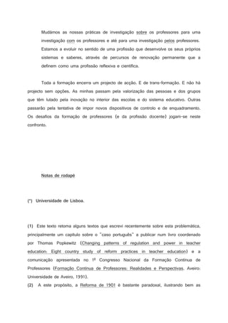 Mudámos as nossas práticas de investigação sobre os professores para uma
investigação com os professores e até para uma investigação pelos professores.
Estamos a evoluir no sentido de uma profissão que desenvolve os seus próprios
sistemas e saberes, através de percursos de renovação permanente que a
definem como uma profissão reflexiva e científica.

Toda a formação encerra um projecto de acção. E de trans-formação. E não há
projecto sem opções. As minhas passam pela valorização das pessoas e dos grupos
que têm lutado pela inovação no interior das escolas e do sistema educativo. Outras
passarão pela tentativa de impor novos dispositivos de controlo e de enquadramento.
Os desafios da formação de professores (e da profissão docente) jogam-se neste
confronto.

D

(

%

$



)

2

$

!

%

3




E

G

%



9

!

#

F

2

$

2

$

%

$

#

!

)

2

A

¢

¡

 

#

Este texto retoma alguns textos que escrevi recentemente sobre esta problemática,

¢

£

 

principalmente um capítulo sobre o caso português a publicar num livro coordenado
por Thomas Popkewitz (Changing patterns of regulation and power in teacher
education: Eight country study of reform practices in teacher education) e a
comunicação apresentada no 1º Congresso Nacional da Formação Contínua de
Professores (Formação Contínua de Professores: Realidades e Perspectivas. Aveiro:
Universidade de Aveiro, 1991).
A este propósito, a Reforma de 1901 é bastante paradoxal, ilustrando bem as

¢

8

 

 