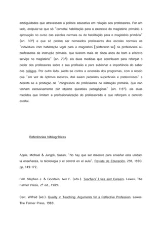 ambiguidades que atravessam a política educativa em relação aos professores. Por um
lado, estipula-se que só constitui habilitação para o exercício do magistério primário a
aprovação no curso das escolas normais ou de habilitação para o magistério primário
(art. 30º) e que só podem ser nomeados professores das escolas normais os
indivíduos com habilitação legal para o magistério [preferindo-se] os professores ou
professoras de instrução primária, que tiverem mais de cinco anos de bom e efectivo
serviço no magistério (art. 73º): eis duas medidas que contribuem para reforçar o
poder dos professores sobre a sua profissão e para sublinhar a importância do saber
dos colegas. Por outro lado, alerta-se contra a extensão dos programas, com o receio
que em vez de óptimos mestres, dali saiam pedantes superficiais e pretenciosos e
decreta-se a proibição de congressos de professores de instrução primária, que não
tenham exclusivamente por objecto questões pedagógicas (art. 115º): eis duas
medidas que limitam a profissionalização do professorado e que reforçam o controlo
estatal.

!

%

1

#

0

I

)

C



#



9

#

9

!

%

#

1

H

)

2

0

2

§

Apple, Michael  Jungck, Susan. No hay que ser maestro para enseñar esta unidad:
la enseñanza, la tecnologia y el control en el aula. Revista de Educación, 291, 1990,
pp. 149-172.

Ball, Stephen J.  Goodson, Ivor F. (eds.). Teachers' Lives and Careers. Lewes: The
Falmer Press, 2ª ed., 1989.

Carr, Wilfred (ed.). Quality in Teaching: Arguments for a Reflective Profession. Lewes:
The Falmer Press, 1989.

 