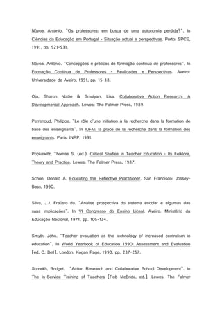 Nóvoa, António. Os professores: em busca de uma autonomia perdida?. In
Ciências da Educação em Portugal - Situação actual e perspectivas. Porto: SPCE,
1991, pp. 521-531.

Nóvoa, António. Concepções e práticas de formação contínua de professores. In
Formação Contínua de Professores - Realidades e Perspectivas. Aveiro:
Universidade de Aveiro, 1991, pp. 15-38.

Oja, Sharon Nodie  Smulyan, Lisa. Collaborative Action Research: A
Developmental Approach. Lewes: The Falmer Press, 1989.

Perrenoud, Philippe. Le rôle d'une initiation à la recherche dans la formation de
base des enseignants. In IUFM: la place de la recherche dans la formation des
enseignants. Paris: INRP, 1991.

Popkewitz, Thomas S. (ed.). Critical Studies in Teacher Education - Its Folklore,
Theory and Practice. Lewes: The Falmer Press, 1987.

Schon, Donald A. Educating the Reflective Practitioner. San Francisco: JosseyBass, 1990.

Silva, J.J. Fraústo da. Análise prospectiva do sistema escolar e algumas das
suas implicações. In VI Congresso do Ensino Liceal. Aveiro: Ministério da
Educação Nacional, 1971, pp. 105-124.

Smyth, John. Teacher evaluation as the technology of increased centralism in
education. In World Yearbook of Education 1990: Assessment and Evaluation
[ed. C. Bell]. London: Kogan Page, 1990, pp. 237-257.

Somekh, Bridget.

Action Research and Collaborative School Development. In

The In-Service Training of Teachers [Rob McBride, ed.]. Lewes: The Falmer

 
