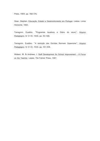 Press, 1989, pp. 160-176.

Stoer, Stephen. Educação, Estado e Desenvolvimento em Portugal. Lisboa: Livros
Horizonte, 1982.

Tamagnini,

Eusébio.

Programas

taxativos

e

Diário

do

aluno.

Arquivo

Pedagógico, IV (1-4), 1930, pp. 93-100.

Tamagnini, Eusébio. A extinção das Escolas Normais Superiores. Arquivo
Pedagógico, IV (1-4), 1930, pp. 101-204.

Wideen, M.  Andrews, I. Staff Development for School Improvement - A Focus
on the Teacher. Lewes: The Falmer Press, 1987.

 