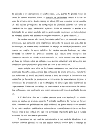 de selecção e de recrutamento do professorado. Mas, quando foi preciso lançar as
bases do sistema educativo actual, a formação de professores passou a ocupar um
lugar de primeiro plano: desde meados do século XIX que o ensino normal constitui
um dos lugares privilegiados de configuração da profissão docente. Em torno da
produção de um saber socialmente legitimado sobre as questões do ensino e da
delimitação de um poder regulador sobre o professorado confrontam-se visões distintas
da profissão docente nas décadas de viragem do século XIX para o século XX.
As escolas normais são instituições criadas pelo Estado para controlar um corpo
profissional, que conquista uma importância acrescida no quadro dos projectos de
escolarização de massas; mas são também um espaço de afirmação profissional, onde
emerge um espírito de corpo solidário. As escolas normais legitimam um saber
produzido no exterior da profissão docente, que veicula uma concepção dos
professores centrada na difusão e na transmissão de conhecimentos; mas são também
um lugar de reflexão sobre as práticas, o que permite vislumbrar uma perspectiva dos
professores como profissionais produtores de saber e de saber-fazer.
Neste período, uma série de fenómenos configuram uma verdadeira mutação
sociológica do professorado, primeiro dos professores do ensino primário e, mais tarde,
dos professores do ensino secundário; cite-se, a título de exemplo, a consolidação das
instituições de formação de professores, o incremento do associativismo docente, a
feminização do professorado e as modificações na composição sócio-económica do
corpo docente. Verifica-se um reforço da tutela estatal e dos mecanismos de controlo
dos professores, mas igualmente uma maior afirmação autónoma da profissão docente
.

¢

8

 

A Iª República criou as condições políticas para uma agudização do conflito
acerca do estatuto da profissão docente. A ambição republicana de formar um homem
novo concedeu aos professores um papel simbólico de grande relevo: só no contexto
de um maior prestígio, qualificação e autonomia era possível desempenharem-se desta
missão; mas o que estava em jogo era demasiado importante para que o Estado
abdicasse de uma intervenção persistente.
A passagem de um controlo administrativo a um controlo ideológico e os
inúmeros conflitos políticos no seio das escolas normais ilustram bem a presença do

 