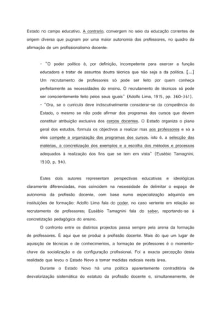 Estado no campo educativo. A contrario, convergem no seio da educação correntes de
origem diversa que pugnam por uma maior autonomia dos professores, no quadro da
afirmação de um profissionalismo docente:

- O poder político é, por definição, incompetente para exercer a função
educadora e tratar de assuntos doutra técnica que não seja a da política. [...]
Um recrutamento de professores só pode ser feito por quem conheça
perfeitamente as necessidades do ensino. O recrutamento de técnicos só pode
ser conscientemente feito pelos seus iguais (Adolfo Lima, 1915, pp. 360-361).
- Ora, se o currículo deve indiscutivelmente considerar-se da competência do
Estado, o mesmo se não pode afirmar dos programas dos cursos que devem
constituir atribuição exclusiva dos corpos docentes. O Estado organiza o plano
geral dos estudos, formula os objectivos a realizar mas aos professores e só a
eles compete a organização dos programas dos cursos, isto é, a selecção das
matérias, a concretização dos exemplos e a escolha dos métodos e processos
adequados à realização dos fins que se tem em vista (Eusébio Tamagnini,
1930, p. 94).

Estes

dois

autores

representam

perspectivas

educativas

e

ideológicas

claramente diferenciadas, mas coincidem na necessidade de delimitar o espaço de
autonomia da profissão docente, com base numa especialização adquirida em
instituições de formação: Adolfo Lima fala do poder, no caso vertente em relação ao
recrutamento de professores; Eusébio Tamagnini fala do saber, reportando-se à
concretização pedagógica do ensino.
O confronto entre os distintos projectos passa sempre pela arena da formação
de professores. É aqui que se produz a profissão docente. Mais do que um lugar de
aquisição de técnicas e de conhecimentos, a formação de professores é o momentochave da socialização e da configuração profissional. Foi a exacta percepção desta
realidade que levou o Estado Novo a tomar medidas radicais nesta área.
Durante o Estado Novo há uma política aparentemente contraditória de
desvalorização sistemática do estatuto da profissão docente e, simultaneamente, de

 