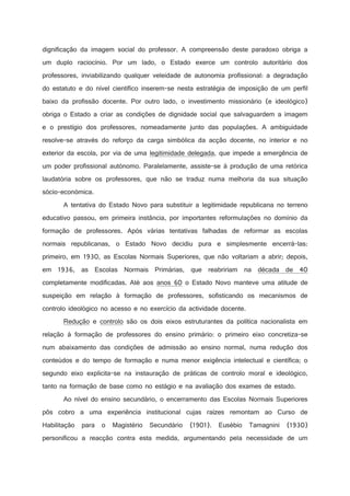dignificação da imagem social do professor. A compreensão deste paradoxo obriga a
um duplo raciocínio. Por um lado, o Estado exerce um controlo autoritário dos
professores, inviabilizando qualquer veleidade de autonomia profissional: a degradação
do estatuto e do nível científico inserem-se nesta estratégia de imposição de um perfil
baixo da profissão docente. Por outro lado, o investimento missionário (e ideológico)
obriga o Estado a criar as condições de dignidade social que salvaguardem a imagem
e o prestígio dos professores, nomeadamente junto das populações. A ambiguidade
resolve-se através do reforço da carga simbólica da acção docente, no interior e no
exterior da escola, por via de uma legitimidade delegada, que impede a emergência de
um poder profissional autónomo. Paralelamente, assiste-se à produção de uma retórica
laudatória sobre os professores, que não se traduz numa melhoria da sua situação
sócio-económica.
A tentativa do Estado Novo para substituir a legitimidade republicana no terreno
educativo passou, em primeira instância, por importantes reformulações no domínio da
formação de professores. Após várias tentativas falhadas de reformar as escolas
normais republicanas, o Estado Novo decidiu pura e simplesmente encerrá-las:
primeiro, em 1930, as Escolas Normais Superiores, que não voltariam a abrir; depois,
em 1936, as Escolas Normais Primárias, que reabririam na década de 40
completamente modificadas. Até aos anos 60 o Estado Novo manteve uma atitude de
suspeição em relação à formação de professores, sofisticando os mecanismos de
controlo ideológico no acesso e no exercício da actividade docente.
Redução e controlo são os dois eixos estruturantes da política nacionalista em
relação à formação de professores do ensino primário: o primeiro eixo concretiza-se
num abaixamento das condições de admissão ao ensino normal, numa redução dos
conteúdos e do tempo de formação e numa menor exigência intelectual e científica; o
segundo eixo explicita-se na instauração de práticas de controlo moral e ideológico,
tanto na formação de base como no estágio e na avaliação dos exames de estado.
Ao nível do ensino secundário, o encerramento das Escolas Normais Superiores
pôs cobro a uma experiência institucional cujas raízes remontam ao Curso de
Habilitação para o

Magistério Secundário (1901). Eusébio Tamagnini (1930)

personificou a reacção contra esta medida, argumentando pela necessidade de um

 