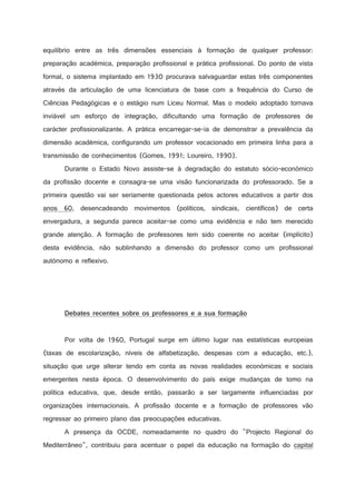 equilíbrio entre as três dimensões essenciais à formação de qualquer professor:
preparação académica, preparação profissional e prática profissional. Do ponto de vista
formal, o sistema implantado em 1930 procurava salvaguardar estas três componentes
através da articulação de uma licenciatura de base com a frequência do Curso de
Ciências Pedagógicas e o estágio num Liceu Normal. Mas o modelo adoptado tornava
inviável um esforço de integração, dificultando uma formação de professores de
carácter profissionalizante. A prática encarregar-se-ia de demonstrar a prevalência da
dimensão académica, configurando um professor vocacionado em primeira linha para a
transmissão de conhecimentos (Gomes, 1991; Loureiro, 1990).
Durante o Estado Novo assiste-se à degradação do estatuto sócio-económico
da profissão docente e consagra-se uma visão funcionarizada do professorado. Se a
primeira questão vai ser seriamente questionada pelos actores educativos a partir dos
anos 60, desencadeando movimentos (políticos, sindicais, científicos) de certa
envergadura, a segunda parece aceitar-se como uma evidência e não tem merecido
grande atenção. A formação de professores tem sido coerente no aceitar (implícito)
desta evidência, não sublinhando a dimensão do professor como um profissional
autónomo e reflexivo.



'



%

5

)



0

%

@

!

%

2

!

2

)



!

!

2

0



)

(

!



2

)

9



!

!

2

3

2

1

2

)

!

2

3

%

9

2



Por volta de 1960, Portugal surge em último lugar nas estatísticas europeias
(taxas de escolarização, níveis de alfabetização, despesas com a educação, etc.),
situação que urge alterar tendo em conta as novas realidades económicas e sociais
emergentes nesta época. O desenvolvimento do país exige mudanças de tomo na
política educativa, que, desde então, passarão a ser largamente influenciadas por
organizações internacionais. A profissão docente e a formação de professores vão
regressar ao primeiro plano das preocupações educativas.
A presença da OCDE, nomeadamente no quadro do Projecto Regional do
Mediterrâneo, contribuiu para acentuar o papel da educação na formação do capital

 
