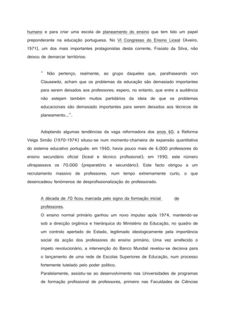 humano e para criar uma escola de planeamento do ensino que tem tido um papel
preponderante na educação portuguesa. No VI Congresso do Ensino Liceal (Aveiro,
1971), um dos mais importantes protagonistas desta corrente, Fraústo da Silva, não
deixou de demarcar territórios:

 Não pertenço, realmente, ao grupo daqueles que, parafraseando von
Clausewitz, acham que os problemas da educação são demasiado importantes
para serem deixados aos professores; espero, no entanto, que entre a audiência
não estejam também muitos partidários da ideia de que os problemas
educacionais são demasiado importantes para serem deixados aos técnicos de
planeamento....

Adoptando algumas tendências da vaga reformadora dos anos 60, a Reforma
Veiga Simão (1970-1974) situou-se num momento-charneira de expansão quantitativa
do sistema educativo português: em 1960, havia pouco mais de 6.000 professores do
ensino secundário oficial (liceal e técnico profissional); em 1990, este número
ultrapassava os 70.000 (preparatório e secundário). Este facto obrigou a um
recrutamento massivo de professores, num tempo extremamente curto, o que
desencadeou fenómenos de desprofissionalização do professorado.

A década de 70 ficou marcada pelo signo da formação inicial

de

professores.
O ensino normal primário ganhou um novo impulso após 1974, mantendo-se
sob a direcção orgânica e hierárquica do Ministério da Educação, no quadro de
um controlo apertado do Estado, legitimado ideologicamente pela importância
social da acção dos professores do ensino primário. Uma vez arrefecido o
ímpeto revolucionário, a intervenção do Banco Mundial revelou-se decisiva para
o lançamento de uma rede de Escolas Superiores de Educação, num processo
fortemente tutelado pelo poder político.
Paralelamente, assistiu-se ao desenvolvimento nas Universidades de programas
de formação profissional de professores, primeiro nas Faculdades de Ciências

 
