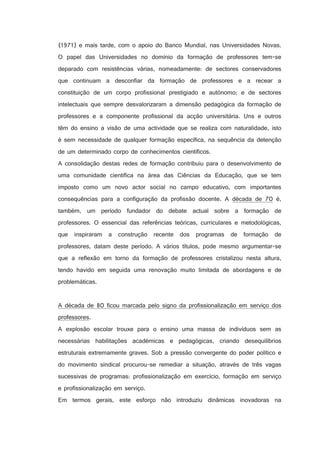 (1971) e mais tarde, com o apoio do Banco Mundial, nas Universidades Novas.
O papel das Universidades no domínio da formação de professores tem-se
deparado com resistências várias, nomeadamente: de sectores conservadores
que continuam a desconfiar da formação de professores e a recear a
constituição de um corpo profissional prestigiado e autónomo; e de sectores
intelectuais que sempre desvalorizaram a dimensão pedagógica da formação de
professores e a componente profissional da acção universitária. Uns e outros
têm do ensino a visão de uma actividade que se realiza com naturalidade, isto
é sem necessidade de qualquer formação específica, na sequência da detenção
de um determinado corpo de conhecimentos científicos.
A consolidação destas redes de formação contribuiu para o desenvolvimento de
uma comunidade científica na área das Ciências da Educação, que se tem
imposto como um novo actor social no campo educativo, com importantes
consequências para a configuração da profissão docente. A década de 70 é,
também, um período fundador do debate actual sobre a formação de
professores. O essencial das referências teóricas, curriculares e metodológicas,
que inspiraram a construção recente dos programas de formação de
professores, datam deste período. A vários títulos, pode mesmo argumentar-se
que a reflexão em torno da formação de professores cristalizou nesta altura,
tendo havido em seguida uma renovação muito limitada de abordagens e de
problemáticas.

A década de 80 ficou marcada pelo signo da profissionalização em serviço dos
professores.
A explosão escolar trouxe para o ensino uma massa de indivíduos sem as
necessárias habilitações académicas e pedagógicas, criando desequilíbrios
estruturais extremamente graves. Sob a pressão convergente do poder político e
do movimento sindical procurou-se remediar a situação, através de três vagas
sucessivas de programas: profissionalização em exercício, formação em serviço
e profissionalização em serviço.
Em termos gerais, este esforço não introduziu dinâmicas inovadoras na

 
