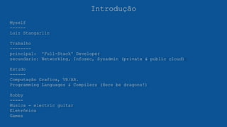 Introdução
Myself
------
Luiz Stangarlin
Trabalho
--------
principal: 'Full-Stack' Developer
secundario: Networking, Infosec, Sysadmin (private & public cloud)
Estudo
------
Computação Grafica, VR/AR.
Programming Languages & Compilers (Here be dragons!)
Hobby
-----
Musica - electric guitar
Eletrônica
Games
 