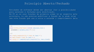 Princípio Aberto/Fechado
Entidades de software devem ser abertas (ter a possibilidade)
para extensão e fechadas para modificação.
Em FP ao se usar funções de primeira ordem já se respeita este
princípio, tu não precisa modificar a função se tu pode criar
uma nova função que usa a outra e estende o comportamento dela.
 