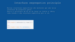 Interface segregation principle
Muitas interfaces específicas são melhores que uma única
interface de proposito geral.
Este é o principio de FP ao se levar ao limite a ideia,
cada função é uma interface específica por sí só.
 