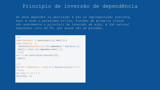 Princípio de inversão de dependência
Se deve depender na abstração e não na implementação concreta.
Aqui é onde o paradigma brilha, Funções de primeira classe
são exatamente o princípio de inversão em ação, é tão natural
expressar isto em FP, que quase não se percebe.
 