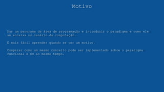 Motivo
Dar um panorama da área de programação e introduzir o paradigma e como ele
se encaixa no cenário da computação.
É mais fácil aprender quando se ter um motivo.
Comparar como um mesmo conceito pode ser implementado sobre o paradigma
funcional e OO ao mesmo tempo.
 