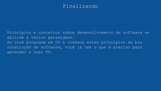 Finalizando
Princípios e conceitos sobre desenvolvimento de software se
aplicam a vários paradigmas.
Se você programa em OO e conhece estes princípios da boa
construção de software, você já tem o que é preciso para
aprender e usar FP.
 