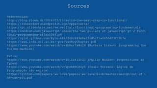 Sources
Referencias:
http://blog.ploeh.dk/2014/03/10/solid-the-next-step-is-functional/
https://fsharpforfunandprofit.com/fppatterns/
https://pt.slideshare.net/velvetflair/functional-programming-fundamentals
https://medium.com/javascript-scene/the-two-pillars-of-javascript-pt-2-funct
ional-programming-a63aa53a41a4
https://gist.github.com/Byte-666/f66c689e8a2fcd5cf1a0450d23f09b7e
https://www.info.ucl.ac.be/~pvr/VanRoyChapter.pdf
https://www.youtube.com/watch?v=ibRar7sWulM (Barbara Liskov: Programming the
Turing Machine)
Extra:
https://www.youtube.com/watch?v=IOiZatlZtGU (Philip Wadler: Propositions as
Types)
https://www.youtube.com/watch?v=VpzhH9CXOy0 (Paulo Torrens: Lógica de
Programação não existe)
https://github.com/papers-we-love/papers-we-love/blob/master/design/out-of-t
he-tar-pit.pdf
 