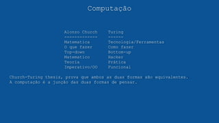 Computação
Alonzo Church Turing
------------- ------
Matematica Tecnologia/Ferramentas
O que fazer Como fazer
Top-down Bottom-up
Matematico Hacker
Teoria Prática
Imperativo/OO Funcional
Church-Turing thesis, prova que ambos as duas formas são equivalentes.
A computação é a junção das duas formas de pensar.
 