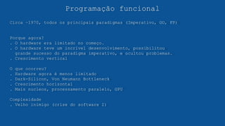 Programação funcional
Circa ~1970, todos os principais paradigmas (Imperativo, OO, FP)
Porque agora?
. O hardware era limitado no começo.
. O hardware teve um incrível desenvolvimento, possibilitou
grande sucesso do paradigma imperativo, e ocultou problemas.
. Crescimento vertical
O que ocorreu?
. Hardware agora é menos limitado
. Dark-Silicon, Von Neumann Bottleneck
. Crescimento horizontal
. Mais nucleos, processamento paralelo, GPU
Complexidade
. Velho inimigo (crise do software I)
 