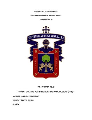 UNIVERSIDAD DE GUADALAJARA
BACILLERATO GENERAL POR COMPETENCIAS
PREPARATORIA #4
ACTIVIDAD #1.5
“FRONTERAS DE POSIBILIDADES DE PRODUCCION (FPP)”
MATERIA: “ANALISIS ECONOMICO”
KIMBERLY SAWYER SINSELL
6*A T/M
 