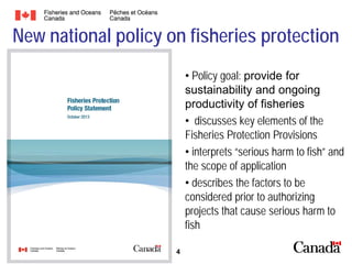 New national policy on fisheries protection
• Policy goal: provide for
sustainability and ongoing
productivity of fisheries
• discusses key elements of the
Fisheries Protection Provisions
• interprets “serious harm to fish” and
the scope of application
• describes the factors to be
considered prior to authorizing
projects that cause serious harm to
fish
4

 