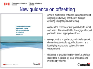 New guidance on offsetting
• aims to maintain or enhance sustainability and
ongoing productivity of fisheries through
avoiding, mitigating and offsetting
• outlines the proponent’s responsibility to avoid
and, when it is unavoidable, to engage affected
parties to select appropriate offsets
• recognizes the importance, and challenges of,
determining equivalency, effectiveness, and
identifying appropriate options in some
environments
• designed to provide flexibility in offset choices
guided but is guided by clear principles and
informed by science

 