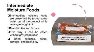Intermediate
Moisture Foods
Intermediate moisture foods
are preserved by taking some
water out of the product while
leaving enough in it
Maintain the soft texture
This way, it can be eaten
without any preparation
 Dried peaches, pears,
apricots, and beef jerky
 