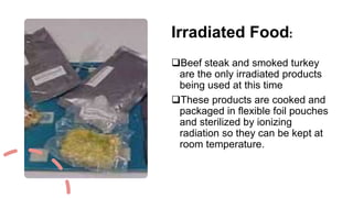 Irradiated Food:
Beef steak and smoked turkey
are the only irradiated products
being used at this time
These products are cooked and
packaged in flexible foil pouches
and sterilized by ionizing
radiation so they can be kept at
room temperature.
 